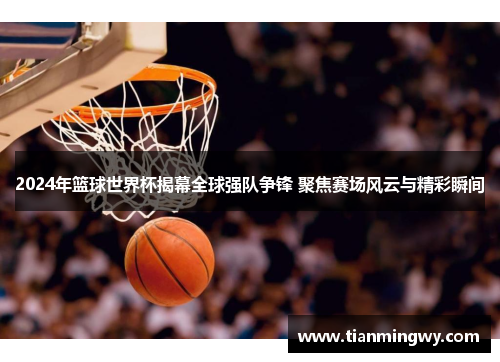 2024年篮球世界杯揭幕全球强队争锋 聚焦赛场风云与精彩瞬间