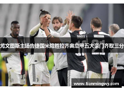 尤文图斯主场告捷国米险胜拉齐奥意甲五大豪门齐取三分