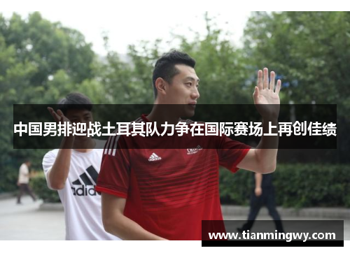 中国男排迎战土耳其队力争在国际赛场上再创佳绩