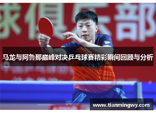 马龙与阿鲁那巅峰对决乒乓球赛精彩瞬间回顾与分析